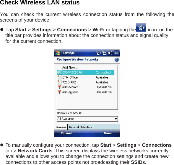 Check Wireless LAN status   You can check the current wireless connection status from the following the screens of your device:  z Tap Start > Settings > Connections > Wi-Fi or tapping the  icon on the title bar provides information about the connection status and signal quality for the current connection.    z To manually configure your connection, tap Start > Settings > Connections tab > Network Cards. This screen displays the wireless networks currently available and allows you to change the connection settings and create new connections to other access points not broadcasting their SSIDs. 
