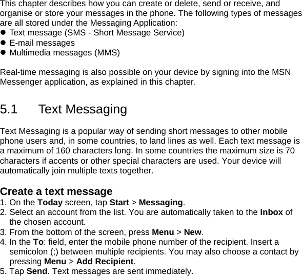 This chapter describes how you can create or delete, send or receive, and organise or store your messages in the phone. The following types of messages are all stored under the Messaging Application: z Text message (SMS - Short Message Service) z E-mail messages z Multimedia messages (MMS)  Real-time messaging is also possible on your device by signing into the MSN Messenger application, as explained in this chapter.  5.1 Text Messaging  Text Messaging is a popular way of sending short messages to other mobile phone users and, in some countries, to land lines as well. Each text message is a maximum of 160 characters long. In some countries the maximum size is 70 characters if accents or other special characters are used. Your device will automatically join multiple texts together.  Create a text message 1. On the Today screen, tap Start > Messaging. 2. Select an account from the list. You are automatically taken to the Inbox of the chosen account. 3. From the bottom of the screen, press Menu > New. 4. In the To: field, enter the mobile phone number of the recipient. Insert a semicolon (;) between multiple recipients. You may also choose a contact by pressing Menu > Add Recipient. 5. Tap Send. Text messages are sent immediately. 