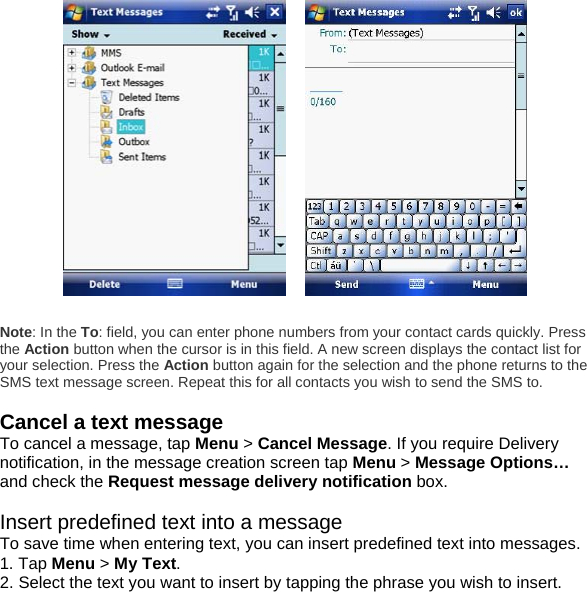       Note: In the To: field, you can enter phone numbers from your contact cards quickly. Press the Action button when the cursor is in this field. A new screen displays the contact list for your selection. Press the Action button again for the selection and the phone returns to the SMS text message screen. Repeat this for all contacts you wish to send the SMS to.  Cancel a text message To cancel a message, tap Menu > Cancel Message. If you require Delivery notification, in the message creation screen tap Menu > Message Options&hellip; and check the Request message delivery notification box.   Insert predefined text into a message To save time when entering text, you can insert predefined text into messages. 1. Tap Menu > My Text. 2. Select the text you want to insert by tapping the phrase you wish to insert. 