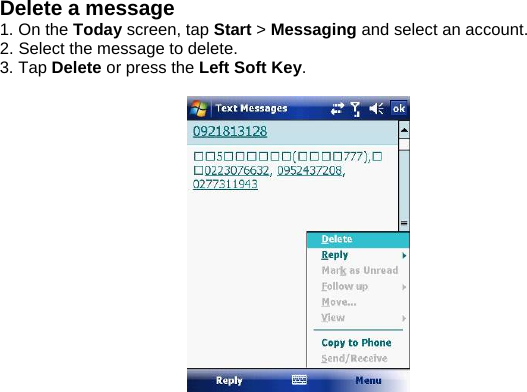 Delete a message 1. On the Today screen, tap Start > Messaging and select an account. 2. Select the message to delete. 3. Tap Delete or press the Left Soft Key.    