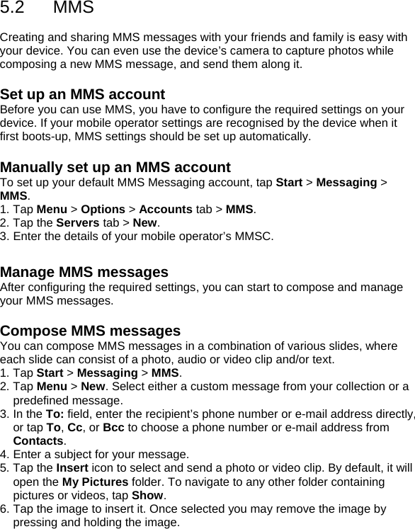 5.2 MMS  Creating and sharing MMS messages with your friends and family is easy with your device. You can even use the device&rsquo;s camera to capture photos while composing a new MMS message, and send them along it.  Set up an MMS account Before you can use MMS, you have to configure the required settings on your device. If your mobile operator settings are recognised by the device when it first boots-up, MMS settings should be set up automatically.  Manually set up an MMS account To set up your default MMS Messaging account, tap Start > Messaging > MMS. 1. Tap Menu > Options > Accounts tab > MMS.  2. Tap the Servers tab > New.  3. Enter the details of your mobile operator&rsquo;s MMSC.  Manage MMS messages After configuring the required settings, you can start to compose and manage your MMS messages.  Compose MMS messages You can compose MMS messages in a combination of various slides, where each slide can consist of a photo, audio or video clip and/or text. 1. Tap Start > Messaging > MMS. 2. Tap Menu > New. Select either a custom message from your collection or a predefined message. 3. In the To: field, enter the recipient&rsquo;s phone number or e-mail address directly, or tap To, Cc, or Bcc to choose a phone number or e-mail address from Contacts. 4. Enter a subject for your message. 5. Tap the Insert icon to select and send a photo or video clip. By default, it will open the My Pictures folder. To navigate to any other folder containing pictures or videos, tap Show. 6. Tap the image to insert it. Once selected you may remove the image by pressing and holding the image. 