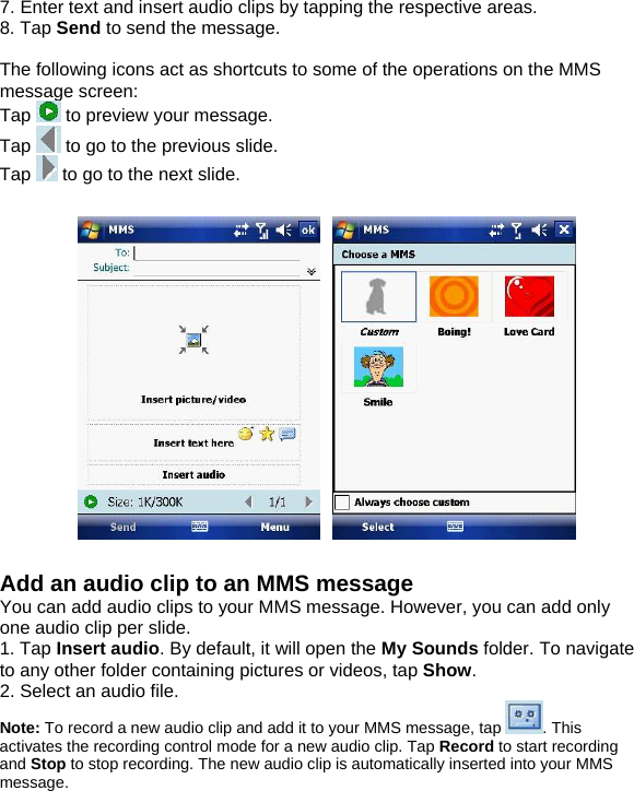 7. Enter text and insert audio clips by tapping the respective areas. 8. Tap Send to send the message.  The following icons act as shortcuts to some of the operations on the MMS message screen: Tap   to preview your message. Tap   to go to the previous slide. Tap   to go to the next slide.   Add an audio clip to an MMS message You can add audio clips to your MMS message. However, you can add only one audio clip per slide. 1. Tap Insert audio. By default, it will open the My Sounds folder. To navigate to any other folder containing pictures or videos, tap Show.  2. Select an audio file. Note: To record a new audio clip and add it to your MMS message, tap  . This activates the recording control mode for a new audio clip. Tap Record to start recording and Stop to stop recording. The new audio clip is automatically inserted into your MMS message. 