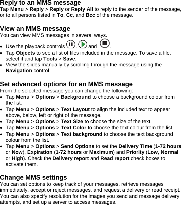 Reply to an MMS message Tap Menu > Reply > Reply or Reply All to reply to the sender of the message, or to all persons listed in To, Cc, and Bcc of the message.  View an MMS message You can view MMS messages in several ways. &bull;  Use the playback controls  ,   and  . &bull; Tap Objects to see a list of files included in the message. To save a file, select it and tap Tools > Save. &bull; View the slides manually by scrolling through the message using the Navigation control.  Set advanced options for an MMS message From the selected message you can change the following: &bull; Tap Menu > Options > Background to choose a background colour from the list. &bull; Tap Menu > Options > Text Layout to align the included text to appear above, below, left or right of the message. &bull; Tap Menu > Options > Text Size to choose the size of the text. &bull; Tap Menu > Options > Text Color to choose the text colour from the list. &bull; Tap Menu > Options > Text background to choose the text background colour from the list. &bull; Tap Menu > Options > Send Options to set the Delivery Time (1-72 hours or Now), Expiration (1-72 hours or Maximum) and Priority (Low, Normal or High). Check the Delivery report and Read report check boxes to activate them.   Change MMS settings You can set options to keep track of your messages, retrieve messages immediately, accept or reject messages, and request a delivery or read receipt. You can also specify resolution for the images you send and message delivery attempts, and set up a server to access messages. 