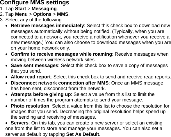 Configure MMS settings 1. Tap Start > Messaging. 2. Tap Menu > Options > MMS. 3. Select any of the following: &bull; Retrieve messages immediately: Select this check box to download new messages automatically without being notified. (Typically, when you are connected to a network, you receive a notification whenever you receive a new message.) You can also choose to download messages when you are on your home network only. &bull; Confirm to receive messages while roaming: Receive messages when moving between wireless network sites. &bull; Save sent messages: Select this check box to save a copy of messages that you send. &bull; Allow read report: Select this check box to send and receive read reports. &bull; Disconnect network connection after MMS: Once an MMS message has been sent, disconnect from the network. &bull; Attempts before giving up: Select a value from this list to limit the number of times the program attempts to send your message. &bull; Photo resolution: Select a value from this list to choose the resolution for images that you send. Decreasing the original resolution helps speed up the sending and receiving of messages. &bull; Servers: On this tab, you can create a new server or select an existing one from the list to store and manage your messages. You can also set a server as default by tapping Set As Default.