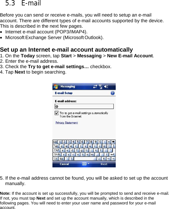 5.3 E-mail  Before you can send or receive e-mails, you will need to setup an e-mail account. There are different types of e-mail accounts supported by the device. This is described in the next few pages. &bull;  Internet e-mail account (POP3/IMAP4). &bull; Microsoft Exchange Server (Microsoft Outlook).  Set up an Internet e-mail account automatically 1. On the Today screen, tap Start > Messaging > New E-mail Account. 2. Enter the e-mail address.  3. Check the Try to get e-mail settings&hellip; checkbox. 4. Tap Next to begin searching.    5. If the e-mail address cannot be found, you will be asked to set up the account manually.  Note: If the account is set up successfully, you will be prompted to send and receive e-mail. If not, you must tap Next and set up the account manually, which is described in the following pages. You will need to enter your user name and password for your e-mail account.  