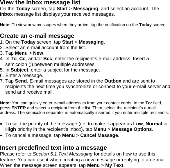 View the Inbox message list On the Today screen, tap Start > Messaging, and select an account. The Inbox message list displays your received messages.  Note: To view new messages when they arrive, tap the notification on the Today screen.  Create an e-mail message 1. On the Today screen, tap Start > Messaging. 2. Select an e-mail account from the list. 3. Tap Menu > New. 4. In To, Cc, and/or Bcc, enter the recipient&rsquo;s e-mail address. Insert a semicolon (;) between multiple addresses. 5. In Subject, enter a subject for the message. 6. Enter a message. 7. Tap Send. E-mail messages are stored in the Outbox and are sent to recipients the next time you synchronize or connect to your e-mail server and send and receive mail.  Note: You can quickly enter e-mail addresses from your contact cards. In the To: field, press ENTER and select a recipient from the list. Then, select the recipient&rsquo;s e-mail address. The semicolon separator is automatically inserted if you enter multiple recipients.  &bull;  To set the priority of the message (i.e. to make it appear as Low, Normal or High priority in the recipient&rsquo;s inbox), tap Menu > Message Options. &bull;  To cancel a message, tap Menu > Cancel Message.  Insert predefined text into a message Please refer to Section 5.1 Text Messaging for details on how to use this feature. You can use it when creating a new message or replying to an e-mail. When the message screen appears, tap Menu > My Text.  