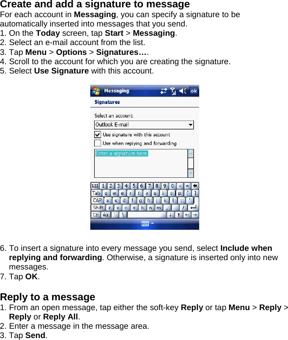 Create and add a signature to message For each account in Messaging, you can specify a signature to be automatically inserted into messages that you send. 1. On the Today screen, tap Start > Messaging. 2. Select an e-mail account from the list. 3. Tap Menu > Options > Signatures&hellip;. 4. Scroll to the account for which you are creating the signature. 5. Select Use Signature with this account.    6. To insert a signature into every message you send, select Include when replying and forwarding. Otherwise, a signature is inserted only into new messages. 7. Tap OK.  Reply to a message 1. From an open message, tap either the soft-key Reply or tap Menu > Reply > Reply or Reply All. 2. Enter a message in the message area. 3. Tap Send.  