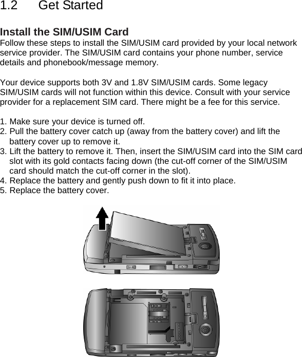 1.2  Get Started   Install the SIM/USIM Card Follow these steps to install the SIM/USIM card provided by your local network service provider. The SIM/USIM card contains your phone number, service details and phonebook/message memory.  Your device supports both 3V and 1.8V SIM/USIM cards. Some legacy SIM/USIM cards will not function within this device. Consult with your service provider for a replacement SIM card. There might be a fee for this service.  1. Make sure your device is turned off. 2. Pull the battery cover catch up (away from the battery cover) and lift the battery cover up to remove it. 3. Lift the battery to remove it. Then, insert the SIM/USIM card into the SIM card slot with its gold contacts facing down (the cut-off corner of the SIM/USIM card should match the cut-off corner in the slot). 4. Replace the battery and gently push down to fit it into place. 5. Replace the battery cover.   