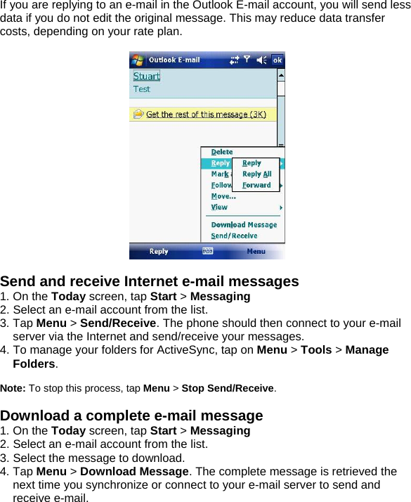 If you are replying to an e-mail in the Outlook E-mail account, you will send less data if you do not edit the original message. This may reduce data transfer costs, depending on your rate plan.    Send and receive Internet e-mail messages 1. On the Today screen, tap Start > Messaging  2. Select an e-mail account from the list. 3. Tap Menu > Send/Receive. The phone should then connect to your e-mail server via the Internet and send/receive your messages. 4. To manage your folders for ActiveSync, tap on Menu > Tools > Manage Folders.  Note: To stop this process, tap Menu > Stop Send/Receive.  Download a complete e-mail message 1. On the Today screen, tap Start > Messaging  2. Select an e-mail account from the list. 3. Select the message to download. 4. Tap Menu > Download Message. The complete message is retrieved the next time you synchronize or connect to your e-mail server to send and receive e-mail.  