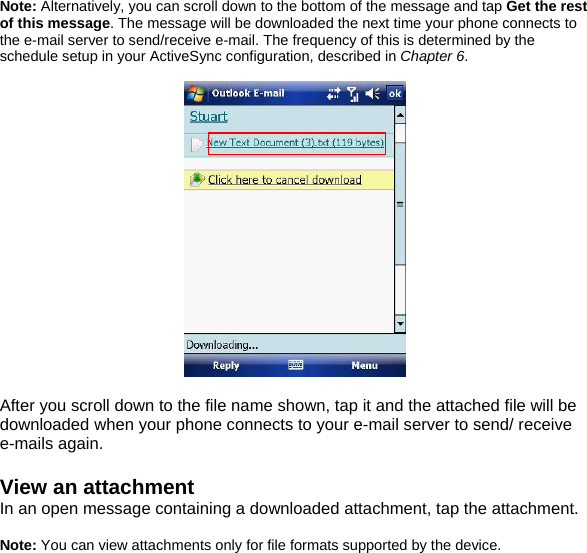 Note: Alternatively, you can scroll down to the bottom of the message and tap Get the rest of this message. The message will be downloaded the next time your phone connects to the e-mail server to send/receive e-mail. The frequency of this is determined by the schedule setup in your ActiveSync configuration, described in Chapter 6.    After you scroll down to the file name shown, tap it and the attached file will be downloaded when your phone connects to your e-mail server to send/ receive e-mails again.  View an attachment In an open message containing a downloaded attachment, tap the attachment.  Note: You can view attachments only for file formats supported by the device.  