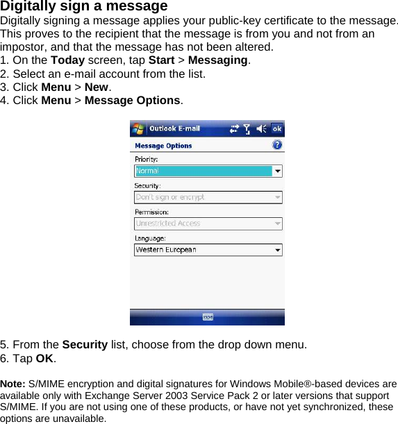 Digitally sign a message Digitally signing a message applies your public-key certificate to the message. This proves to the recipient that the message is from you and not from an impostor, and that the message has not been altered. 1. On the Today screen, tap Start > Messaging. 2. Select an e-mail account from the list. 3. Click Menu > New. 4. Click Menu > Message Options.    5. From the Security list, choose from the drop down menu. 6. Tap OK.  Note: S/MIME encryption and digital signatures for Windows Mobile&reg;-based devices are available only with Exchange Server 2003 Service Pack 2 or later versions that support S/MIME. If you are not using one of these products, or have not yet synchronized, these options are unavailable.  