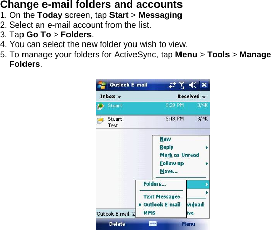 Change e-mail folders and accounts 1. On the Today screen, tap Start > Messaging  2. Select an e-mail account from the list. 3. Tap Go To > Folders. 4. You can select the new folder you wish to view. 5. To manage your folders for ActiveSync, tap Menu > Tools > Manage Folders.    