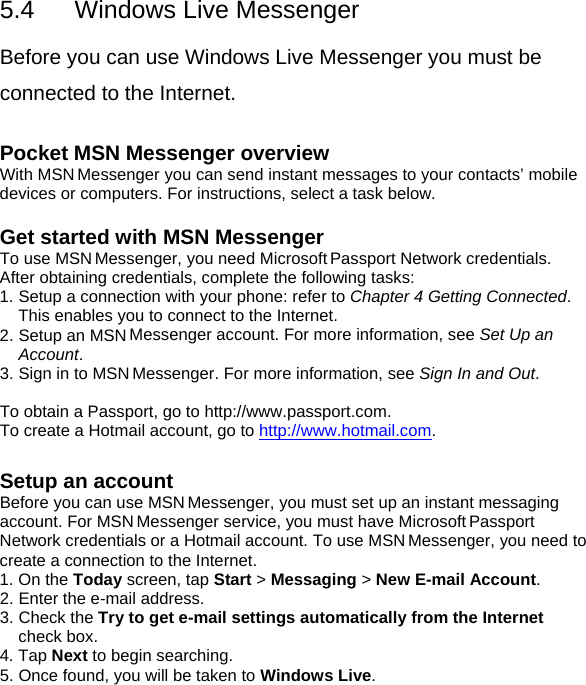 5.4  Windows Live Messenger  Before you can use Windows Live Messenger you must be connected to the Internet.  Pocket MSN Messenger overview With MSN Messenger you can send instant messages to your contacts&rsquo; mobile devices or computers. For instructions, select a task below.  Get started with MSN Messenger To use MSN Messenger, you need Microsoft Passport Network credentials. After obtaining credentials, complete the following tasks: 1. Setup a connection with your phone: refer to Chapter 4 Getting Connected. This enables you to connect to the Internet. 2. Setup an MSN Messenger account. For more information, see Set Up an Account. 3. Sign in to MSN Messenger. For more information, see Sign In and Out.  To obtain a Passport, go to http://www.passport.com. To create a Hotmail account, go to http://www.hotmail.com.  Setup an account Before you can use MSN Messenger, you must set up an instant messaging account. For MSN Messenger service, you must have Microsoft Passport Network credentials or a Hotmail account. To use MSN Messenger, you need to create a connection to the Internet. 1. On the Today screen, tap Start > Messaging > New E-mail Account. 2. Enter the e-mail address.  3. Check the Try to get e-mail settings automatically from the Internet check box. 4. Tap Next to begin searching. 5. Once found, you will be taken to Windows Live.  
