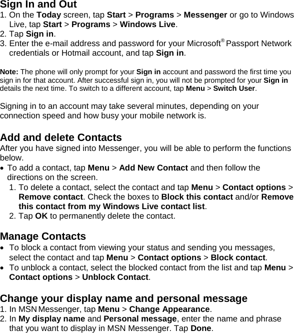 Sign In and Out 1. On the Today screen, tap Start > Programs > Messenger or go to Windows Live, tap Start > Programs > Windows Live. 2. Tap Sign in. 3. Enter the e-mail address and password for your Microsoft&reg; Passport Network credentials or Hotmail account, and tap Sign in.  Note: The phone will only prompt for your Sign in account and password the first time you sign in for that account. After successful sign in, you will not be prompted for your Sign in details the next time. To switch to a different account, tap Menu > Switch User.  Signing in to an account may take several minutes, depending on your connection speed and how busy your mobile network is.  Add and delete Contacts After you have signed into Messenger, you will be able to perform the functions below. &bull; To add a contact, tap Menu > Add New Contact and then follow the directions on the screen. 1. To delete a contact, select the contact and tap Menu > Contact options > Remove contact. Check the boxes to Block this contact and/or Remove this contact from my Windows Live contact list.  2. Tap OK to permanently delete the contact.  Manage Contacts &bull;  To block a contact from viewing your status and sending you messages, select the contact and tap Menu > Contact options > Block contact. &bull;  To unblock a contact, select the blocked contact from the list and tap Menu > Contact options > Unblock Contact.  Change your display name and personal message 1. In MSN Messenger, tap Menu > Change Appearance. 2. In My display name and Personal message, enter the name and phrase that you want to display in MSN  Messenger. Tap Done.  