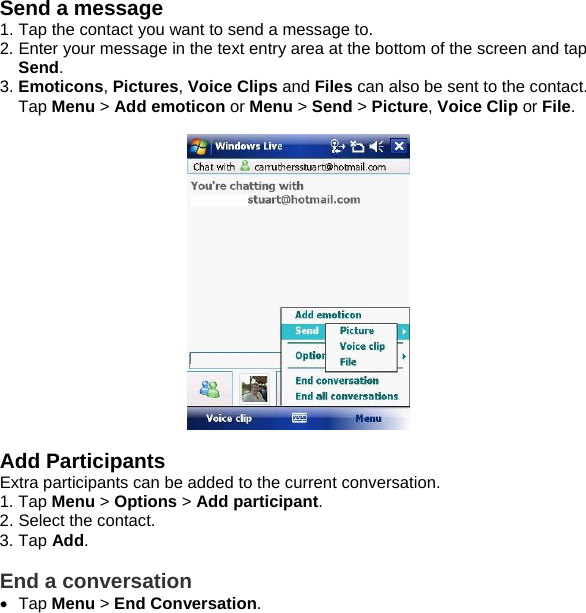 Send a message 1. Tap the contact you want to send a message to. 2. Enter your message in the text entry area at the bottom of the screen and tap Send.  3. Emoticons, Pictures, Voice Clips and Files can also be sent to the contact. Tap Menu > Add emoticon or Menu > Send > Picture, Voice Clip or File.    Add Participants Extra participants can be added to the current conversation. 1. Tap Menu > Options > Add participant. 2. Select the contact. 3. Tap Add.  End a conversation &bull; Tap Menu > End Conversation.        