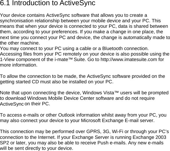 6.1 Introduction to ActiveSync  Your device contains ActiveSync software that allows you to create a synchronisation relationship between your mobile device and your PC. This means that when your device is connected to your PC, data is shared between them, according to your preferences. If you make a change in one place, the next time you connect your PC and device, the change is automatically made to the other machine. You may connect to your PC using a cable or a Bluetooth connection. Accessing files from your PC remotely on your device is also possible using the 1-View component of the i-mate&trade; Suite. Go to http://www.imatesuite.com for more information.  To allow the connection to be made, the ActiveSync software provided on the getting started CD must also be installed on your PC.  Note that upon connecting the device, Windows Vista&trade; users will be prompted to download Windows Mobile Device Center software and do not require ActiveSync on their PC.  To access e-mails or other Outlook information whilst away from your PC, you may also connect your device to your Microsoft Exchange E-mail server.  This connection may be performed over GPRS, 3G, Wi-Fi or through your PC&rsquo;s connection to the Internet. If your Exchange Server is running Exchange 2003 SP2 or later, you may also be able to receive Push e-mails. Any new e-mails will be sent directly to your device.