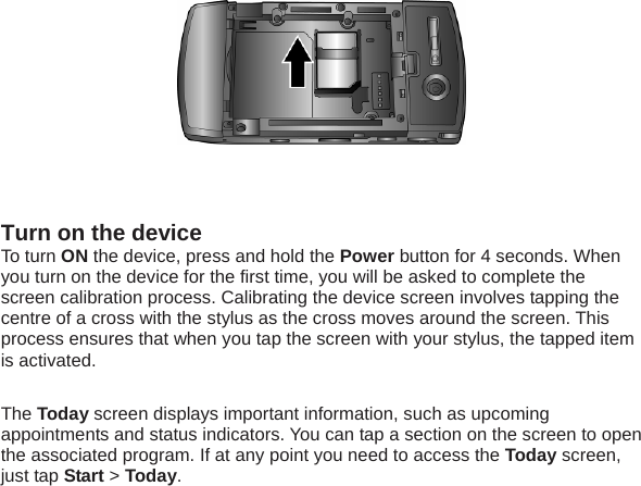   Turn on the device To turn ON the device, press and hold the Power button for 4 seconds. When you turn on the device for the first time, you will be asked to complete the screen calibration process. Calibrating the device screen involves tapping the centre of a cross with the stylus as the cross moves around the screen. This process ensures that when you tap the screen with your stylus, the tapped item is activated.  The Today screen displays important information, such as upcoming appointments and status indicators. You can tap a section on the screen to open the associated program. If at any point you need to access the Today screen, just tap Start > Today.  