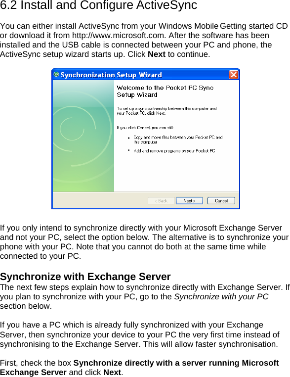 6.2 Install and Configure ActiveSync  You can either install ActiveSync from your Windows Mobile Getting started CD or download it from http://www.microsoft.com. After the software has been installed and the USB cable is connected between your PC and phone, the ActiveSync setup wizard starts up. Click Next to continue.    If you only intend to synchronize directly with your Microsoft Exchange Server and not your PC, select the option below. The alternative is to synchronize your phone with your PC. Note that you cannot do both at the same time while connected to your PC.   Synchronize with Exchange Server The next few steps explain how to synchronize directly with Exchange Server. If you plan to synchronize with your PC, go to the Synchronize with your PC section below.   If you have a PC which is already fully synchronized with your Exchange Server, then synchronize your device to your PC the very first time instead of synchronising to the Exchange Server. This will allow faster synchronisation.  First, check the box Synchronize directly with a server running Microsoft Exchange Server and click Next. 