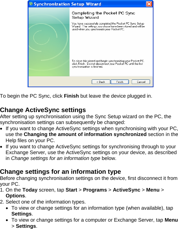    To begin the PC Sync, click Finish but leave the device plugged in.  Change ActiveSync settings After setting up synchronisation using the Sync Setup wizard on the PC, the synchronisation settings can subsequently be changed: &bull;  If you want to change ActiveSync settings when synchronising with your PC, use the Changing the amount of information synchronized section in the Help files on your PC. &bull;  If you want to change ActiveSync settings for synchronising through to your Exchange Server, use the ActiveSync settings on your device, as described in Change settings for an information type below.  Change settings for an information type Before changing synchronisation settings on the device, first disconnect it from your PC. 1. On the Today screen, tap Start > Programs > ActiveSync > Menu > Options. 2. Select one of the information types. &bull;  To view or change settings for an information type (when available), tap Settings. &bull;  To view or change settings for a computer or Exchange Server, tap Menu > Settings. 