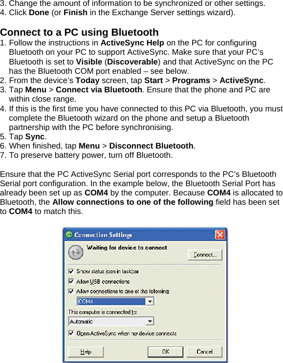 3. Change the amount of information to be synchronized or other settings. 4. Click Done (or Finish in the Exchange Server settings wizard).  Connect to a PC using Bluetooth 1. Follow the instructions in ActiveSync Help on the PC for configuring Bluetooth on your PC to support ActiveSync. Make sure that your PC&rsquo;s Bluetooth is set to Visible (Discoverable) and that ActiveSync on the PC has the Bluetooth COM port enabled &ndash; see below. 2. From the device&rsquo;s Today screen, tap Start > Programs > ActiveSync. 3. Tap Menu > Connect via Bluetooth. Ensure that the phone and PC are within close range. 4. If this is the first time you have connected to this PC via Bluetooth, you must complete the Bluetooth wizard on the phone and setup a Bluetooth partnership with the PC before synchronising. 5. Tap Sync. 6. When finished, tap Menu > Disconnect Bluetooth. 7. To preserve battery power, turn off Bluetooth.  Ensure that the PC ActiveSync Serial port corresponds to the PC&rsquo;s Bluetooth Serial port configuration. In the example below, the Bluetooth Serial Port has already been set up as COM4 by the computer. Because COM4 is allocated to Bluetooth, the Allow connections to one of the following field has been set to COM4 to match this.    