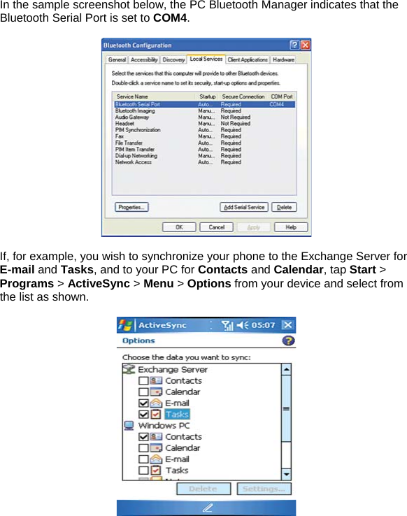 In the sample screenshot below, the PC Bluetooth Manager indicates that the Bluetooth Serial Port is set to COM4.    If, for example, you wish to synchronize your phone to the Exchange Server for E-mail and Tasks, and to your PC for Contacts and Calendar, tap Start > Programs > ActiveSync > Menu > Options from your device and select from the list as shown.    
