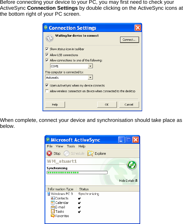 Before connecting your device to your PC, you may first need to check your ActiveSync Connection Settings by double clicking on the ActiveSync icons at the bottom right of your PC screen.    When complete, connect your device and synchronisation should take place as below.    