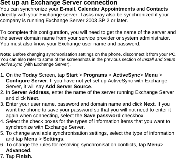 Set up an Exchange Server connection You can synchronize your E-mail, Calendar Appointments and Contacts directly with your Exchange server. Tasks may also be synchronized if your company is running Exchange Server 2003 SP 2 or later.  To complete this configuration, you will need to get the name of the server and the server domain name from your service provider or system administrator. You must also know your Exchange user name and password.  Note: Before changing synchronisation settings on the phone, disconnect it from your PC. You can also refer to some of the screenshots in the previous section of Install and Setup ActiveSync (with Exchange Server).  1. On the Today Screen, tap Start > Programs > ActiveSync> Menu > Configure Server. If you have not yet set up ActiveSync with Exchange Server, it will say Add Server Source. 2. In Server Address, enter the name of the server running Exchange Server and click Next. 3. Enter your user name, password and domain name and click Next. If you want the phone to save your password so that you will not need to enter it again when connecting, select the Save password checkbox. 4. Select the check boxes for the types of information items that you want to synchronize with Exchange Server. 5. To change available synchronisation settings, select the type of information and tap Menu > Settings. 6. To change the rules for resolving synchronisation conflicts, tap Menu> Advanced. 7. Tap Finish.  