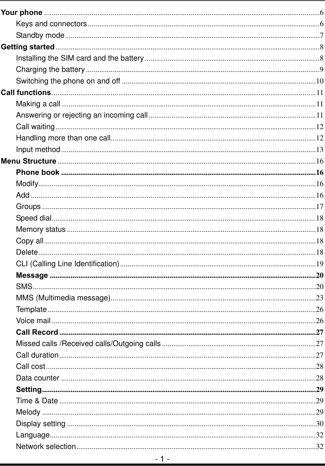  - 1 - Your phone .................................................................................................................................................6 Keys and connectors..........................................................................................................................6 Standby mode......................................................................................................................................7 Getting started...........................................................................................................................................8 Installing the SIM card and the battery............................................................................................8 Charging the battery...........................................................................................................................9 Switching the phone on and off ......................................................................................................10 Call functions...........................................................................................................................................11 Making a call......................................................................................................................................11 Answering or rejecting an incoming call........................................................................................11 Call waiting.........................................................................................................................................12 Handling more than one call............................................................................................................12 Input method......................................................................................................................................13 Menu Structure........................................................................................................................................16 Phone book ......................................................................................................................................16 Modify..................................................................................................................................................16 Add ......................................................................................................................................................16 Groups ................................................................................................................................................17 Speed dial...........................................................................................................................................18 Memory status...................................................................................................................................18 Copy all...............................................................................................................................................18 Delete..................................................................................................................................................18 CLI (Calling Line Identification).......................................................................................................19 Message ............................................................................................................................................20 SMS.....................................................................................................................................................20 MMS (Multimedia message)............................................................................................................23 Template .............................................................................................................................................26 Voice mail...........................................................................................................................................26 Call Record .......................................................................................................................................27 Missed calls /Received calls/Outgoing calls.................................................................................27 Call duration.......................................................................................................................................27 Call cost..............................................................................................................................................28 Data counter ......................................................................................................................................28 Setting................................................................................................................................................29 Time &amp; Date .......................................................................................................................................29 Melody ................................................................................................................................................29 Display setting ...................................................................................................................................30 Language............................................................................................................................................32 Network selection..............................................................................................................................32 