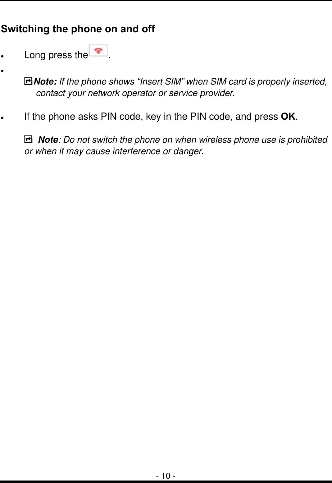  - 10 - Switching the phone on and off &bull;  Long press the . &bull;    Note: If the phone shows &ldquo;Insert SIM&rdquo; when SIM card is properly inserted, contact your network operator or service provider.  &bull;  If the phone asks PIN code, key in the PIN code, and press OK.   Note: Do not switch the phone on when wireless phone use is prohibited or when it may cause interference or danger. 