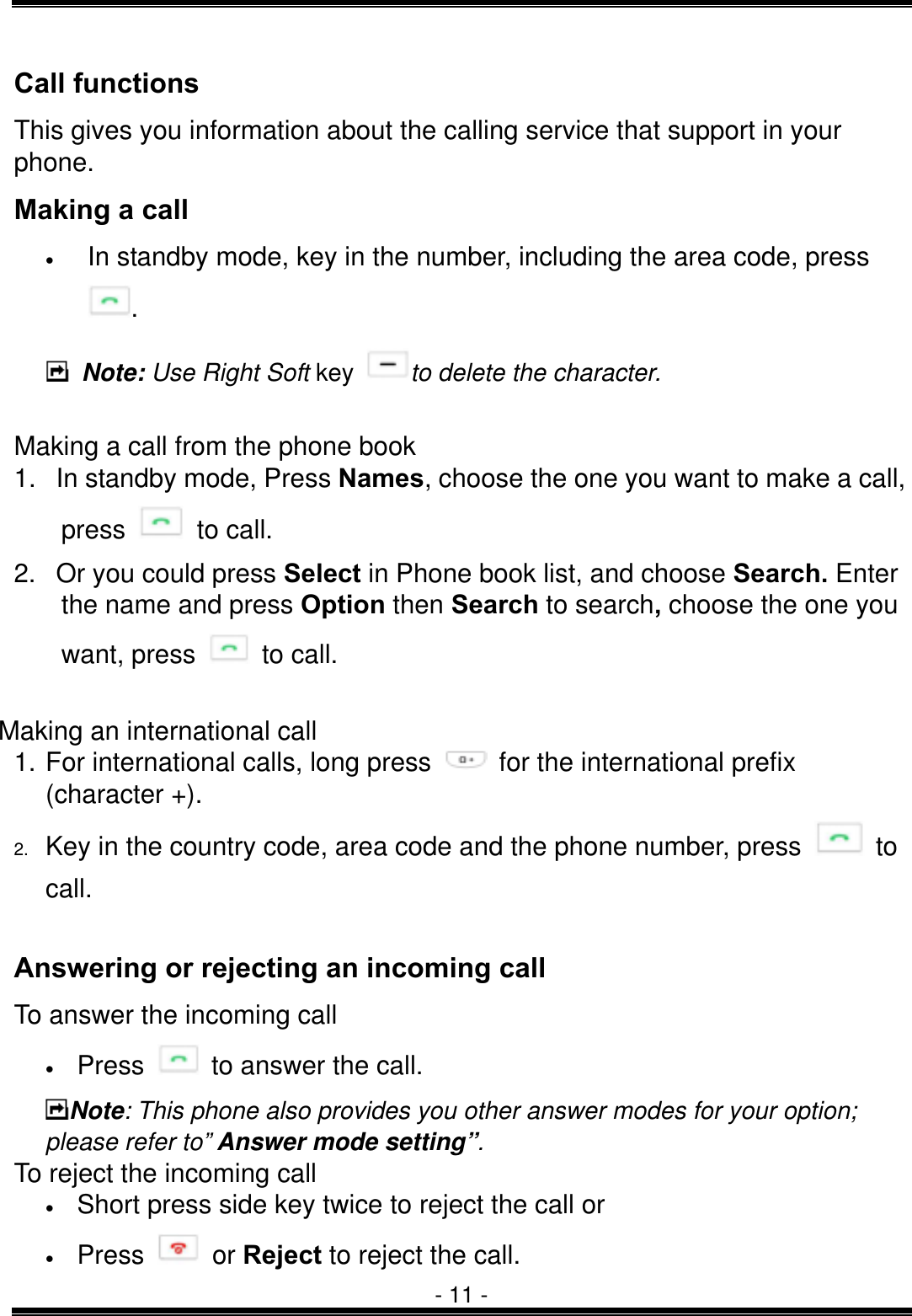  - 11 - Call functions This gives you information about the calling service that support in your phone. Making a call &bull;  In standby mode, key in the number, including the area code, press .  Note: Use Right Soft key  to delete the character.  Making a call from the phone book   1.  In standby mode, Press Names, choose the one you want to make a call, press   to call. 2.  Or you could press Select in Phone book list, and choose Search. Enter the name and press Option then Search to search, choose the one you want, press   to call.  Making an international call   1. For international calls, long press    for the international prefix (character +). 2.  Key in the country code, area code and the phone number, press   to call.  Answering or rejecting an incoming call To answer the incoming call &bull;  Press    to answer the call. Note: This phone also provides you other answer modes for your option; please refer to&rdquo; Answer mode setting&rdquo;. To reject the incoming call &bull;  Short press side key twice to reject the call or   &bull;  Press   or Reject to reject the call. 