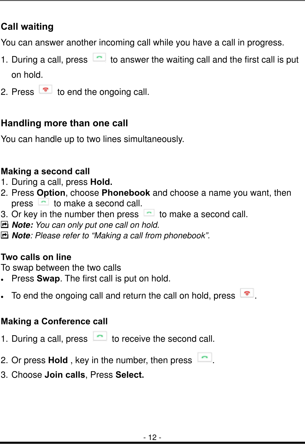  - 12 - Call waiting You can answer another incoming call while you have a call in progress.   1. During a call, press    to answer the waiting call and the first call is put on hold.   2. Press    to end the ongoing call.    Handling more than one call You can handle up to two lines simultaneously.  Making a second call 1. During a call, press Hold. 2. Press Option, choose Phonebook and choose a name you want, then press    to make a second call.   3. Or key in the number then press    to make a second call.  Note: You can only put one call on hold.  Note: Please refer to &ldquo;Making a call from phonebook&rdquo;.  Two calls on line To swap between the two calls &bull;  Press Swap. The first call is put on hold. &bull;  To end the ongoing call and return the call on hold, press  .    Making a Conference call 1. During a call, press    to receive the second call. 2. Or press Hold , key in the number, then press  . 3. Choose Join calls, Press Select. 