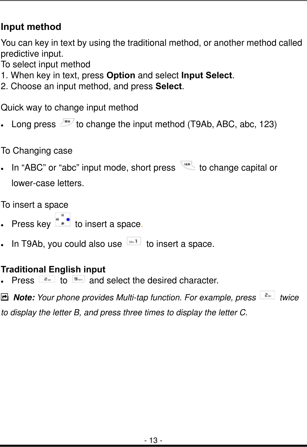  - 13 - Input method You can key in text by using the traditional method, or another method called predictive input. To select input method 1. When key in text, press Option and select Input Select. 2. Choose an input method, and press Select.  Quick way to change input method &bull;  Long press  to change the input method (T9Ab, ABC, abc, 123)  To Changing case &bull;  In &ldquo;ABC&rdquo; or &ldquo;abc&rdquo; input mode, short press    to change capital or lower-case letters.  To insert a space &bull;  Press key    to insert a space. &bull;  In T9Ab, you could also use    to insert a space.  Traditional English input &bull;  Press   to    and select the desired character.  Note: Your phone provides Multi-tap function. For example, press   twice to display the letter B, and press three times to display the letter C.           
