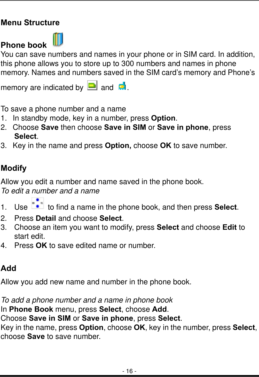  - 16 - Menu Structure   Phone book   You can save numbers and names in your phone or in SIM card. In addition, this phone allows you to store up to 300 numbers and names in phone memory. Names and numbers saved in the SIM card&rsquo;s memory and Phone&rsquo;s memory are indicated by   and  .  To save a phone number and a name 1.  In standby mode, key in a number, press Option. 2. Choose Save then choose Save in SIM or Save in phone, press Select. 3.  Key in the name and press Option, choose OK to save number.  Modify Allow you edit a number and name saved in the phone book. To edit a number and a name 1. Use    to find a name in the phone book, and then press Select. 2. Press Detail and choose Select.   3.  Choose an item you want to modify, press Select and choose Edit to start edit. 4. Press OK to save edited name or number.  Add  Allow you add new name and number in the phone book.  To add a phone number and a name in phone book In Phone Book menu, press Select, choose Add.   Choose Save in SIM or Save in phone, press Select. Key in the name, press Option, choose OK, key in the number, press Select, choose Save to save number.  