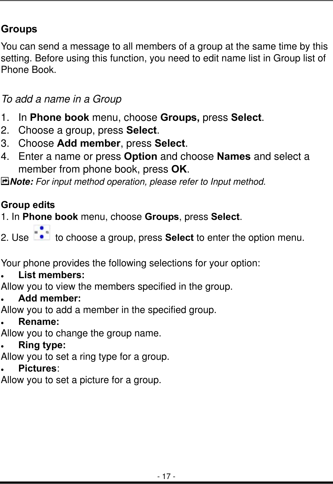  - 17 - Groups  You can send a message to all members of a group at the same time by this setting. Before using this function, you need to edit name list in Group list of Phone Book.  To add a name in a Group 1. In Phone book menu, choose Groups, press Select. 2.  Choose a group, press Select. 3. Choose Add member, press Select.  4.  Enter a name or press Option and choose Names and select a member from phone book, press OK. Note: For input method operation, please refer to Input method.    Group edits 1. In Phone book menu, choose Groups, press Select. 2. Use    to choose a group, press Select to enter the option menu.  Your phone provides the following selections for your option: &bull;  List members:  Allow you to view the members specified in the group. &bull;  Add member:  Allow you to add a member in the specified group. &bull;  Rename:  Allow you to change the group name. &bull;  Ring type:  Allow you to set a ring type for a group. &bull;  Pictures:  Allow you to set a picture for a group.        