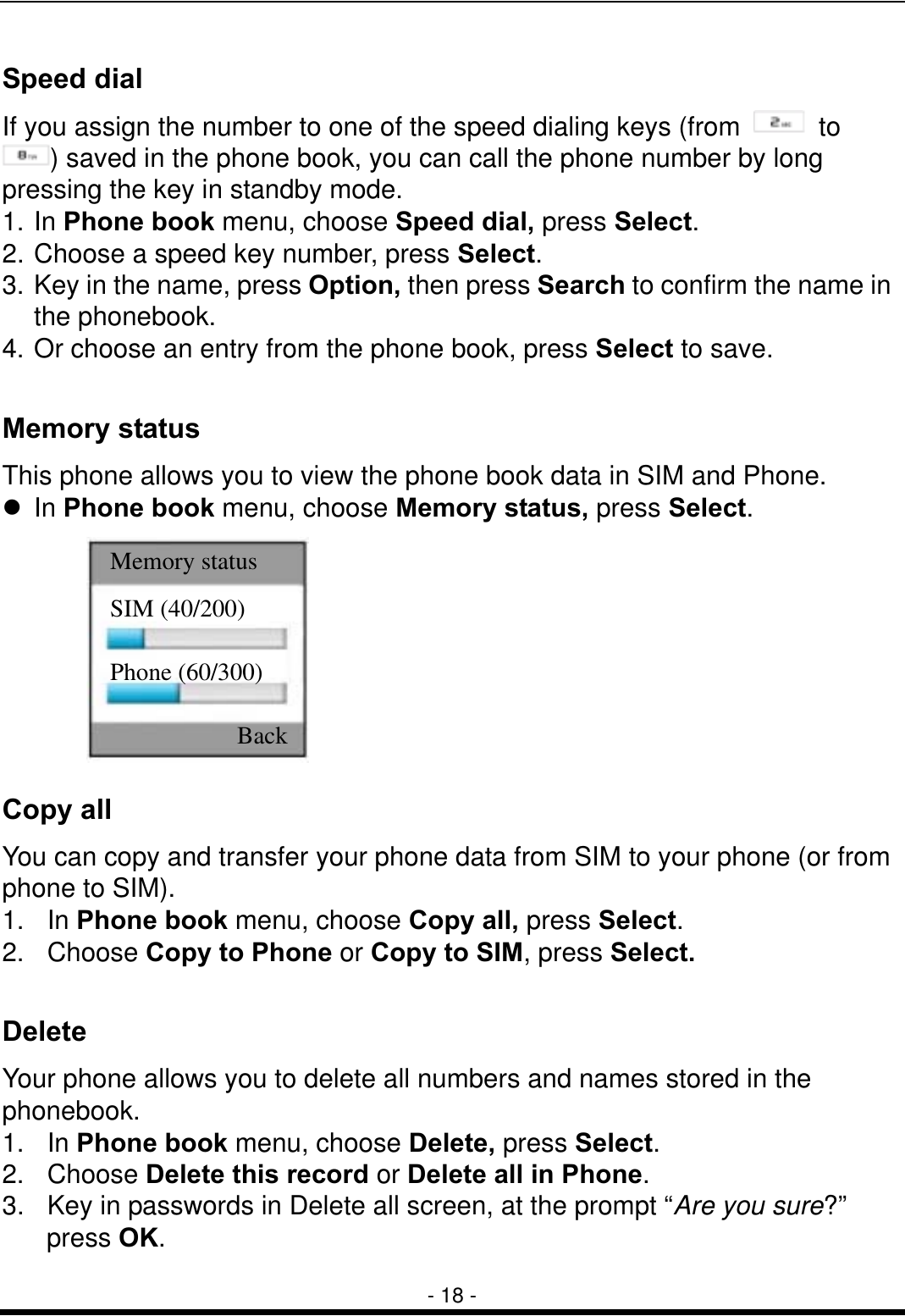  - 18 - Speed dial If you assign the number to one of the speed dialing keys (from   to ) saved in the phone book, you can call the phone number by long pressing the key in standby mode. 1. In Phone book menu, choose Speed dial, press Select. 2. Choose a speed key number, press Select. 3. Key in the name, press Option, then press Search to confirm the name in the phonebook. 4. Or choose an entry from the phone book, press Select to save.  Memory status   This phone allows you to view the phone book data in SIM and Phone.  In Phone book menu, choose Memory status, press Select.  Copy all     You can copy and transfer your phone data from SIM to your phone (or from phone to SIM).   1.  In Phone book menu, choose Copy all, press Select. 2.  Choose Copy to Phone or Copy to SIM, press Select.  Delete  Your phone allows you to delete all numbers and names stored in the phonebook.  1.  In Phone book menu, choose Delete, press Select. 2.  Choose Delete this record or Delete all in Phone. 3.   Key in passwords in Delete all screen, at the prompt &ldquo;Are you sure?&rdquo;    press OK.  SIM (40/200) Phone (60/300) Memory status Back 