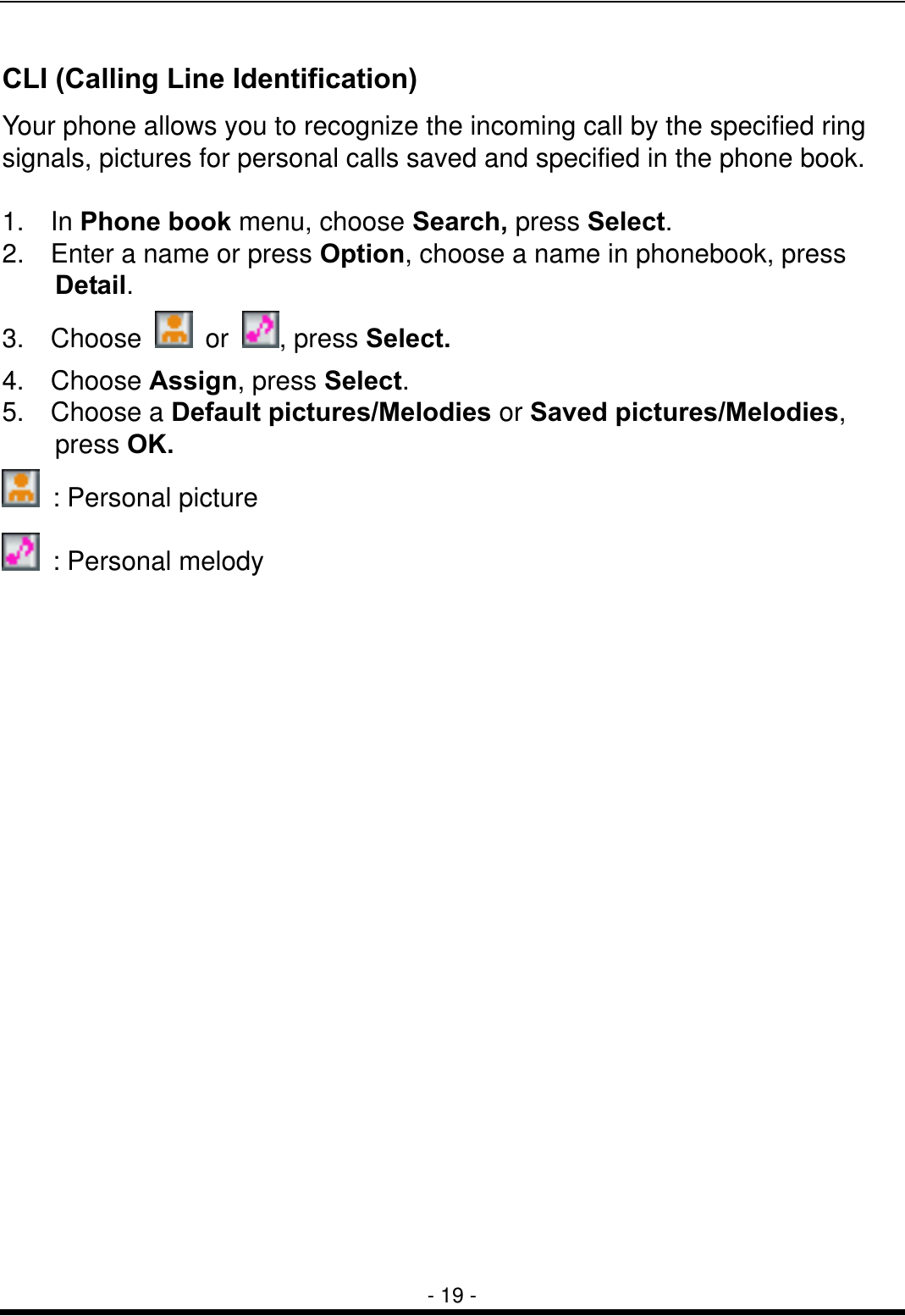  - 19 - CLI (Calling Line Identification) Your phone allows you to recognize the incoming call by the specified ring signals, pictures for personal calls saved and specified in the phone book.      1.  In Phone book menu, choose Search, press Select. 2.    Enter a name or press Option, choose a name in phonebook, press Detail.  3.  Choose   or  , press Select.  4.  Choose Assign, press Select. 5.  Choose a Default pictures/Melodies or Saved pictures/Melodies, press OK.   : Personal picture   : Personal melody  