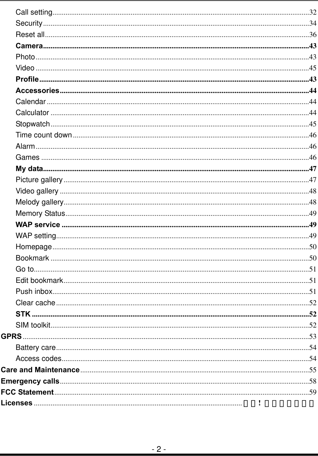  - 2 - Call setting..........................................................................................................................................32 Security...............................................................................................................................................34 Reset all..............................................................................................................................................36 Camera...............................................................................................................................................43 Photo...................................................................................................................................................43 Video ...................................................................................................................................................45 Profile.................................................................................................................................................43 Accessories......................................................................................................................................44 Calendar.............................................................................................................................................44 Calculator ...........................................................................................................................................44 Stopwatch...........................................................................................................................................45 Time count down...............................................................................................................................46 Alarm...................................................................................................................................................46 Games ................................................................................................................................................46 My data...............................................................................................................................................47 Picture gallery....................................................................................................................................47 Video gallery ......................................................................................................................................48 Melody gallery....................................................................................................................................48 Memory Status...................................................................................................................................49 WAP service .....................................................................................................................................49 WAP setting........................................................................................................................................49 Homepage..........................................................................................................................................50 Bookmark ...........................................................................................................................................50 Go to....................................................................................................................................................51 Edit bookmark....................................................................................................................................51 Push inbox..........................................................................................................................................51 Clear cache........................................................................................................................................52 STK .....................................................................................................................................................52 SIM toolkit...........................................................................................................................................52 GPRS..........................................................................................................................................................53 Battery care........................................................................................................................................54 Access codes.....................................................................................................................................54 Care and Maintenance...........................................................................................................................55 Emergency calls......................................................................................................................................58 FCC Statement.........................................................................................................................................59 Licenses ................................................................................................................ 錯誤!  尚未定義書籤。 