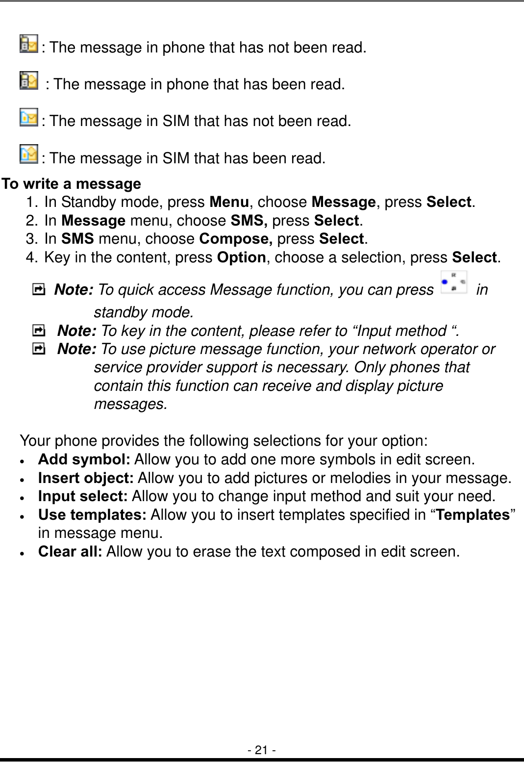  - 21 -  : The message in phone that has not been read.   : The message in phone that has been read.  : The message in SIM that has not been read.  : The message in SIM that has been read. To write a message 1. In Standby mode, press Menu, choose Message, press Select. 2. In Message menu, choose SMS, press Select. 3. In SMS menu, choose Compose, press Select. 4. Key in the content, press Option, choose a selection, press Select.  Note: To quick access Message function, you can press   in standby mode.   Note: To key in the content, please refer to &ldquo;Input method &ldquo;.  Note: To use picture message function, your network operator or service provider support is necessary. Only phones that contain this function can receive and display picture messages.   Your phone provides the following selections for your option: &bull;  Add symbol: Allow you to add one more symbols in edit screen. &bull;  Insert object: Allow you to add pictures or melodies in your message. &bull;  Input select: Allow you to change input method and suit your need. &bull;  Use templates: Allow you to insert templates specified in &ldquo;Templates&rdquo; in message menu. &bull;  Clear all: Allow you to erase the text composed in edit screen.          