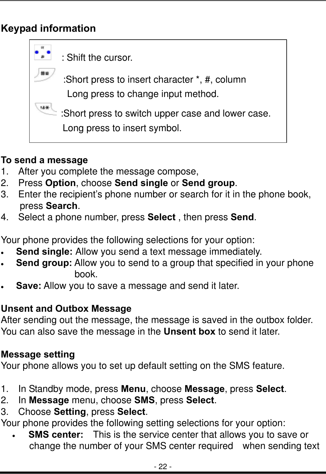  - 22 - Keypad information           To send a message 1.    After you complete the message compose, 2.  Press Option, choose Send single or Send group. 3.    Enter the recipient&rsquo;s phone number or search for it in the phone book, press Search. 4.    Select a phone number, press Select , then press Send.  Your phone provides the following selections for your option: &bull;  Send single: Allow you send a text message immediately. &bull;  Send group: Allow you to send to a group that specified in your phone           book. &bull;  Save: Allow you to save a message and send it later.  Unsent and Outbox Message After sending out the message, the message is saved in the outbox folder. You can also save the message in the Unsent box to send it later.    Message setting Your phone allows you to set up default setting on the SMS feature.  1.    In Standby mode, press Menu, choose Message, press Select. 2.  In Message menu, choose SMS, press Select. 3.  Choose Setting, press Select. Your phone provides the following setting selections for your option: &bull;   SMS center:    This is the service center that allows you to save or change the number of your SMS center required    when sending text   : Shift the cursor.   :Short press to insert character *, #, column Long press to change input method.   :Short press to switch upper case and lower case. Long press to insert symbol.   
