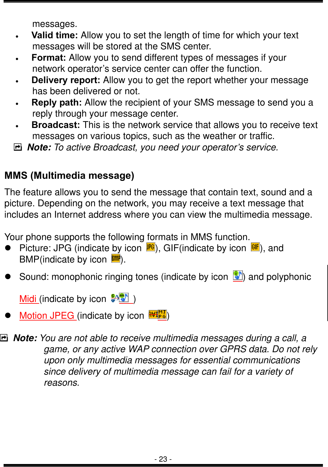  - 23 - messages. &bull;   Valid time: Allow you to set the length of time for which your text messages will be stored at the SMS center.   &bull;   Format: Allow you to send different types of messages if your network operator&rsquo;s service center can offer the function.   &bull;   Delivery report: Allow you to get the report whether your message has been delivered or not. &bull;   Reply path: Allow the recipient of your SMS message to send you a reply through your message center. &bull;   Broadcast: This is the network service that allows you to receive text messages on various topics, such as the weather or traffic.    Note: To active Broadcast, you need your operator&rsquo;s service.   MMS (Multimedia message) The feature allows you to send the message that contain text, sound and a picture. Depending on the network, you may receive a text message that includes an Internet address where you can view the multimedia message.  Your phone supports the following formats in MMS function.  Picture: JPG (indicate by icon  ), GIF(indicate by icon  ), and BMP(indicate by icon  ).  Sound: monophonic ringing tones (indicate by icon  ) and polyphonic Midi (indicate by icon  )  Motion JPEG (indicate by icon  )   Note: You are not able to receive multimedia messages during a call, a game, or any active WAP connection over GPRS data. Do not rely upon only multimedia messages for essential communications since delivery of multimedia message can fail for a variety of reasons.          