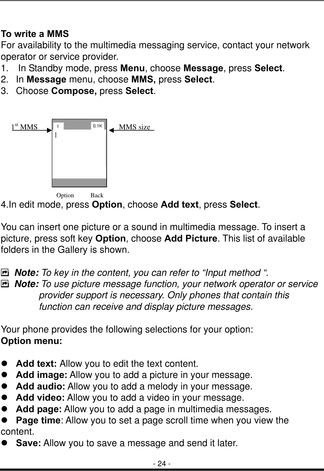  - 24 -  To write a MMS For availability to the multimedia messaging service, contact your network operator or service provider. 1.    In Standby mode, press Menu, choose Message, press Select. 2. In Message menu, choose MMS, press Select. 3. Choose Compose, press Select.          4.In edit mode, press Option, choose Add text, press Select.  You can insert one picture or a sound in multimedia message. To insert a picture, press soft key Option, choose Add Picture. This list of available folders in the Gallery is shown.   Note: To key in the content, you can refer to &ldquo;Input method &ldquo;.  Note: To use picture message function, your network operator or service provider support is necessary. Only phones that contain this function can receive and display picture messages.    Your phone provides the following selections for your option: Option menu:   Add text: Allow you to edit the text content.  Add image: Allow you to add a picture in your message.  Add audio: Allow you to add a melody in your message.  Add video: Allow you to add a video in your message.  Add page: Allow you to add a page in multimedia messages.  Page time: Allow you to set a page scroll time when you view the content.  Save: Allow you to save a message and send it later. Option Back MMS size1st MMS   