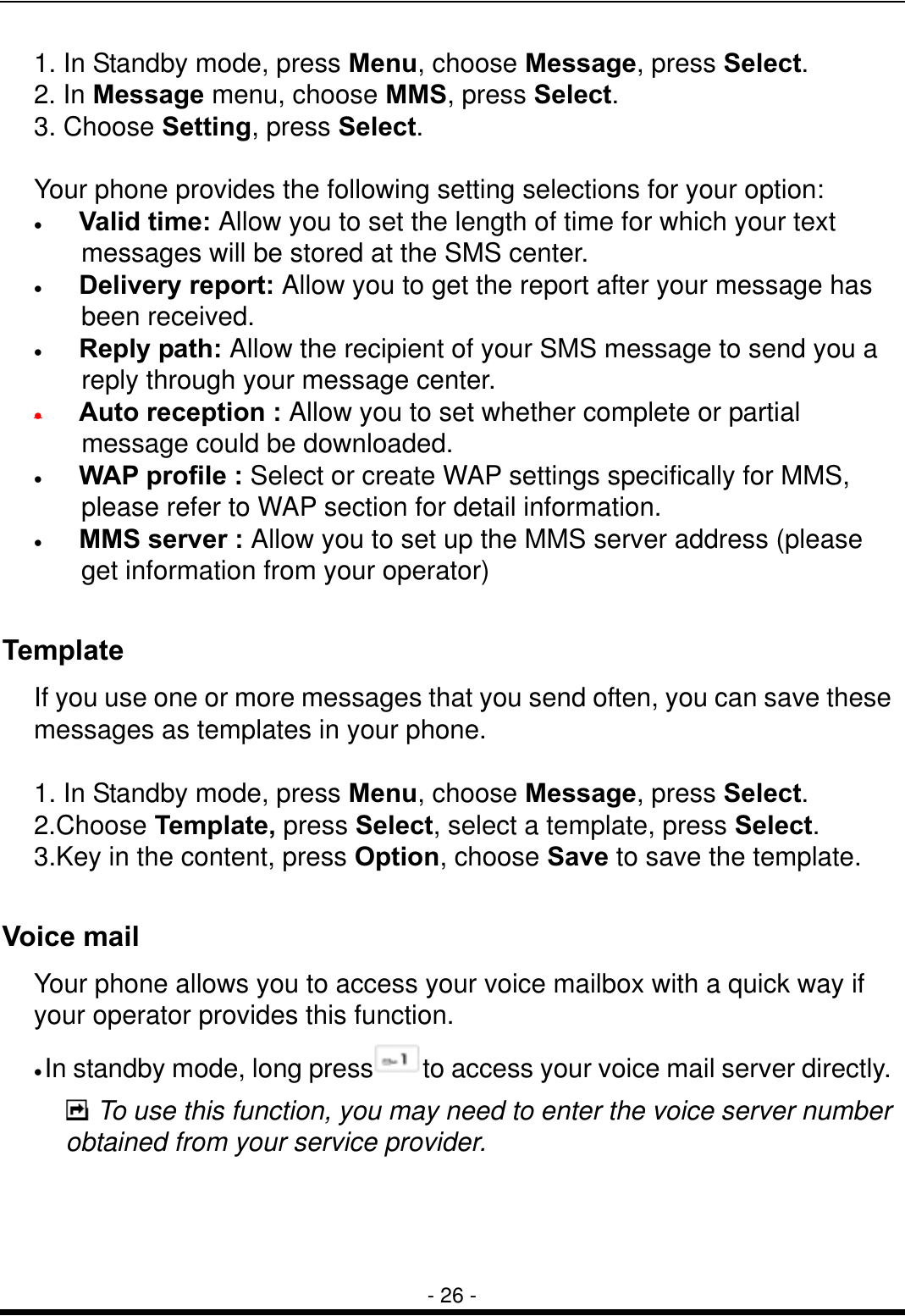  - 26 - 1. In Standby mode, press Menu, choose Message, press Select. 2. In Message menu, choose MMS, press Select. 3. Choose Setting, press Select.  Your phone provides the following setting selections for your option: &bull;   Valid time: Allow you to set the length of time for which your text messages will be stored at the SMS center.   &bull;   Delivery report: Allow you to get the report after your message has been received. &bull;   Reply path: Allow the recipient of your SMS message to send you a reply through your message center. &bull;    Auto reception : Allow you to set whether complete or partial message could be downloaded. &bull;   WAP profile : Select or create WAP settings specifically for MMS, please refer to WAP section for detail information.   &bull;    MMS server : Allow you to set up the MMS server address (please get information from your operator)  Template If you use one or more messages that you send often, you can save these messages as templates in your phone.    1. In Standby mode, press Menu, choose Message, press Select. 2.Choose Template, press Select, select a template, press Select. 3.Key in the content, press Option, choose Save to save the template.  Voice mail Your phone allows you to access your voice mailbox with a quick way if your operator provides this function. &bull; In standby mode, long press to access your voice mail server directly.  To use this function, you may need to enter the voice server number obtained from your service provider.  