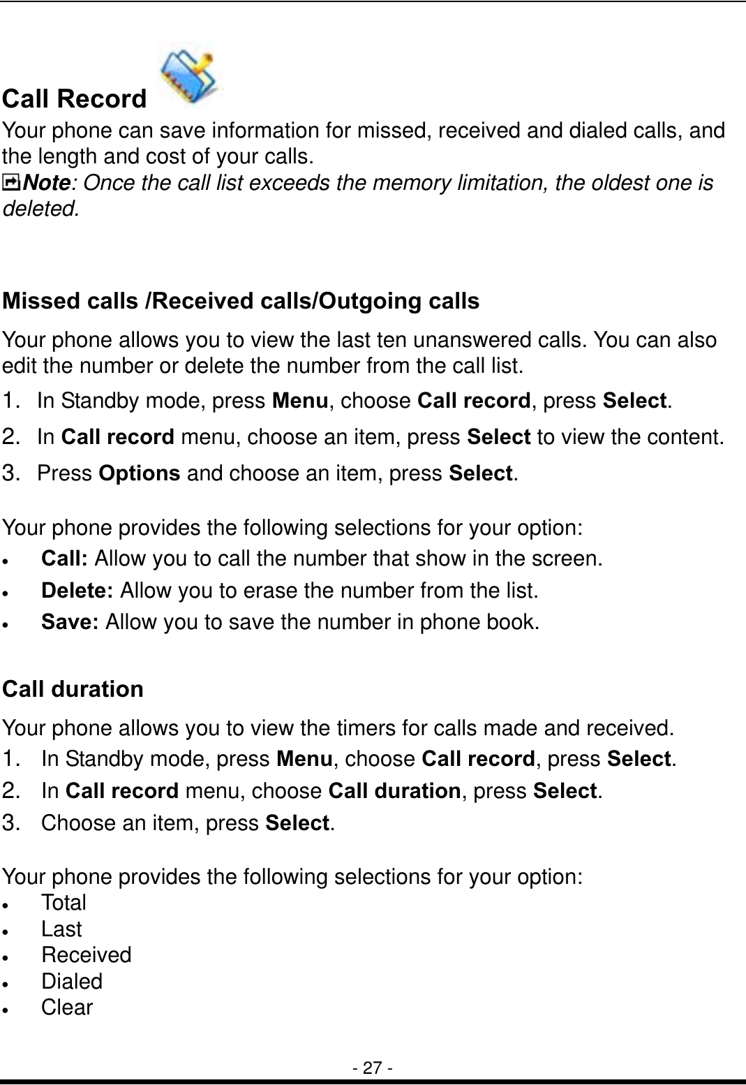  - 27 - Call Record   Your phone can save information for missed, received and dialed calls, and the length and cost of your calls.     Note: Once the call list exceeds the memory limitation, the oldest one is deleted.  Missed calls /Received calls/Outgoing calls Your phone allows you to view the last ten unanswered calls. You can also edit the number or delete the number from the call list. 1.  In Standby mode, press Menu, choose Call record, press Select. 2.  In Call record menu, choose an item, press Select to view the content.   3.  Press Options and choose an item, press Select.  Your phone provides the following selections for your option: &bull;  Call: Allow you to call the number that show in the screen. &bull;  Delete: Allow you to erase the number from the list. &bull;  Save: Allow you to save the number in phone book.  Call duration Your phone allows you to view the timers for calls made and received.   1.  In Standby mode, press Menu, choose Call record, press Select. 2.  In Call record menu, choose Call duration, press Select. 3.  Choose an item, press Select.  Your phone provides the following selections for your option: &bull;  Total &bull;  Last  &bull;  Received &bull;  Dialed &bull;  Clear  