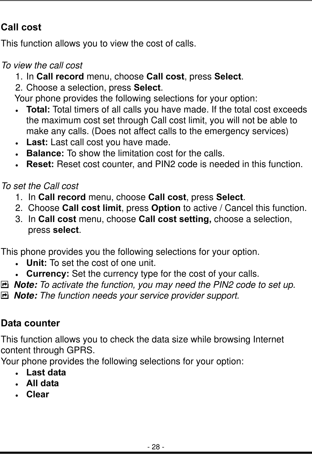  - 28 - Call cost This function allows you to view the cost of calls.  To view the call cost 1. In Call record menu, choose Call cost, press Select. 2. Choose a selection, press Select.    Your phone provides the following selections for your option: &bull;  Total: Total timers of all calls you have made. If the total cost exceeds the maximum cost set through Call cost limit, you will not be able to make any calls. (Does not affect calls to the emergency services) &bull;  Last: Last call cost you have made. &bull;  Balance: To show the limitation cost for the calls. &bull;  Reset: Reset cost counter, and PIN2 code is needed in this function.  To set the Call cost 1. In Call record menu, choose Call cost, press Select. 2. Choose Call cost limit, press Option to active / Cancel this function. 3. In Call cost menu, choose Call cost setting, choose a selection, press select.  This phone provides you the following selections for your option. &bull;  Unit: To set the cost of one unit. &bull;  Currency: Set the currency type for the cost of your calls.  Note: To activate the function, you may need the PIN2 code to set up.  Note: The function needs your service provider support.    Data counter This function allows you to check the data size while browsing Internet content through GPRS. Your phone provides the following selections for your option: &bull;  Last data &bull;  All data &bull;  Clear 