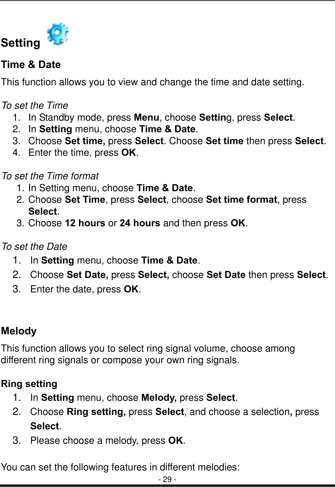 - 29 - Setting    Time &amp; Date   This function allows you to view and change the time and date setting.  To set the Time 1.  In Standby mode, press Menu, choose Setting, press Select. 2. In Setting menu, choose Time &amp; Date. 3. Choose Set time, press Select. Choose Set time then press Select. 4.  Enter the time, press OK.  To set the Time format 1. In Setting menu, choose Time &amp; Date. 2. Choose Set Time, press Select, choose Set time format, press Select. 3. Choose 12 hours or 24 hours and then press OK.   To set the Date 1.  In Setting menu, choose Time &amp; Date. 2.  Choose Set Date, press Select, choose Set Date then press Select. 3.  Enter the date, press OK.   Melody This function allows you to select ring signal volume, choose among different ring signals or compose your own ring signals.    Ring setting 1.  In Setting menu, choose Melody, press Select. 2.  Choose Ring setting, press Select, and choose a selection, press Select. 3.  Please choose a melody, press OK.  You can set the following features in different melodies: 
