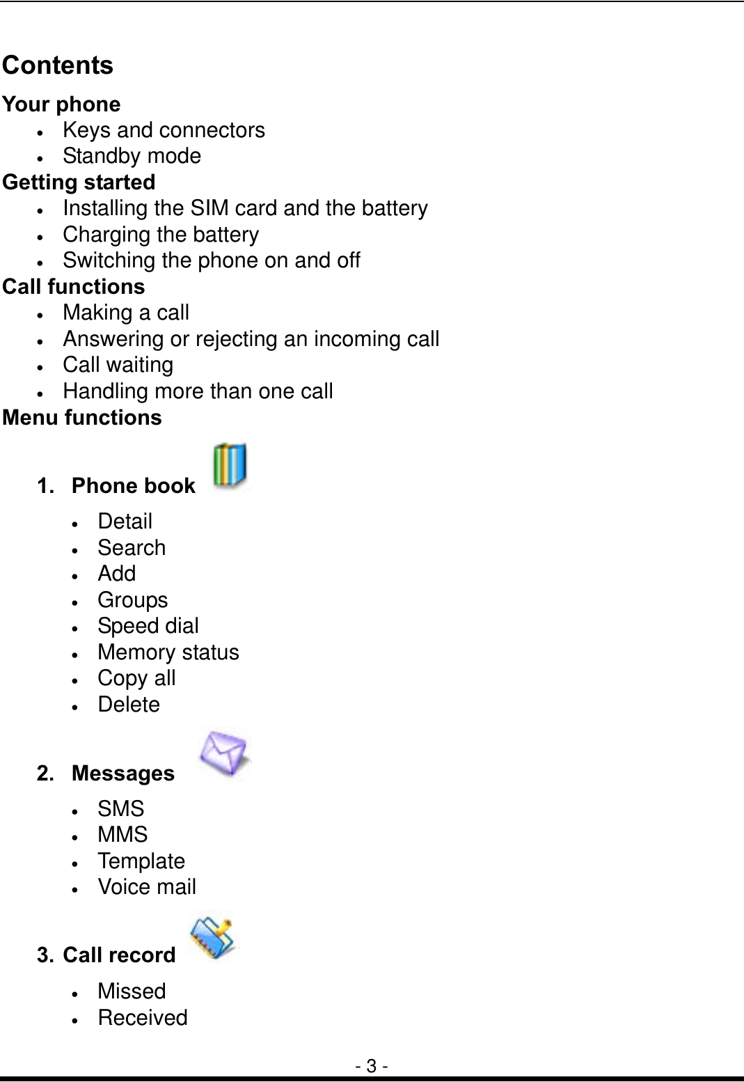  - 3 - Contents Your phone &bull;  Keys and connectors &bull;  Standby mode Getting started &bull;  Installing the SIM card and the battery &bull;  Charging the battery &bull;  Switching the phone on and off Call functions &bull;  Making a call &bull;  Answering or rejecting an incoming call &bull;  Call waiting &bull;  Handling more than one call Menu functions 1. Phone book   &bull;  Detail &bull;  Search &bull;  Add &bull;  Groups &bull;  Speed dial &bull;  Memory status &bull;  Copy all &bull;  Delete 2. Messages    &bull;  SMS  &bull;  MMS &bull;  Template &bull;  Voice mail   3. Call record   &bull;  Missed &bull;  Received 