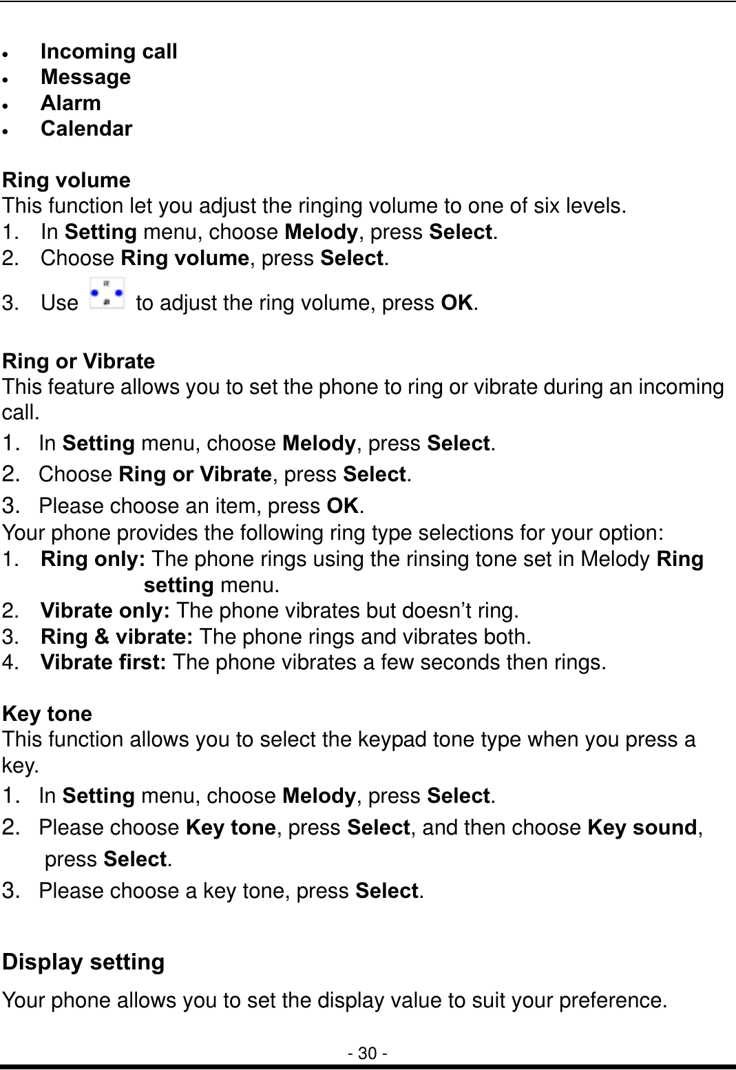  - 30 - &bull;  Incoming call &bull;  Message  &bull;  Alarm  &bull;  Calendar    Ring volume This function let you adjust the ringing volume to one of six levels. 1. In Setting menu, choose Melody, press Select.  2. Choose Ring volume, press Select. 3. Use    to adjust the ring volume, press OK.  Ring or Vibrate This feature allows you to set the phone to ring or vibrate during an incoming call. 1.  In Setting menu, choose Melody, press Select.  2.  Choose Ring or Vibrate, press Select.  3.   Please choose an item, press OK. Your phone provides the following ring type selections for your option: 1.  Ring only: The phone rings using the rinsing tone set in Melody Ring  setting menu.   2.  Vibrate only: The phone vibrates but doesn&rsquo;t ring. 3.  Ring &amp; vibrate: The phone rings and vibrates both. 4.  Vibrate first: The phone vibrates a few seconds then rings.  Key tone This function allows you to select the keypad tone type when you press a key. 1.  In Setting menu, choose Melody, press Select.  2.  Please choose Key tone, press Select, and then choose Key sound,   press Select.  3.   Please choose a key tone, press Select.   Display setting Your phone allows you to set the display value to suit your preference.  