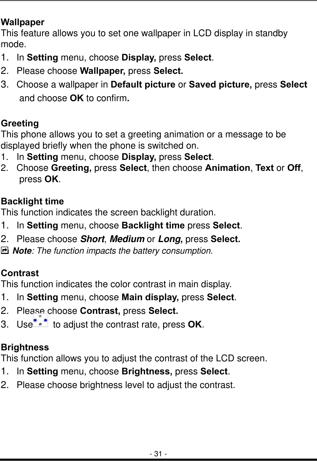  - 31 - Wallpaper This feature allows you to set one wallpaper in LCD display in standby mode. 1.  In Setting menu, choose Display, press Select. 2.  Please choose Wallpaper, press Select. 3.   Choose a wallpaper in Default picture or Saved picture, press Select    and choose OK to confirm.  Greeting  This phone allows you to set a greeting animation or a message to be displayed briefly when the phone is switched on. 1.  In Setting menu, choose Display, press Select. 2.  Choose Greeting, press Select, then choose Animation, Text or Off,    press OK.  Backlight time This function indicates the screen backlight duration. 1.  In Setting menu, choose Backlight time press Select. 2.  Please choose Short, Medium or Long, press Select.  Note: The function impacts the battery consumption.  Contrast This function indicates the color contrast in main display. 1.  In Setting menu, choose Main display, press Select. 2.  Please choose Contrast, press Select. 3.  Use   to adjust the contrast rate, press OK.  Brightness This function allows you to adjust the contrast of the LCD screen. 1.  In Setting menu, choose Brightness, press Select. 2.   Please choose brightness level to adjust the contrast.   