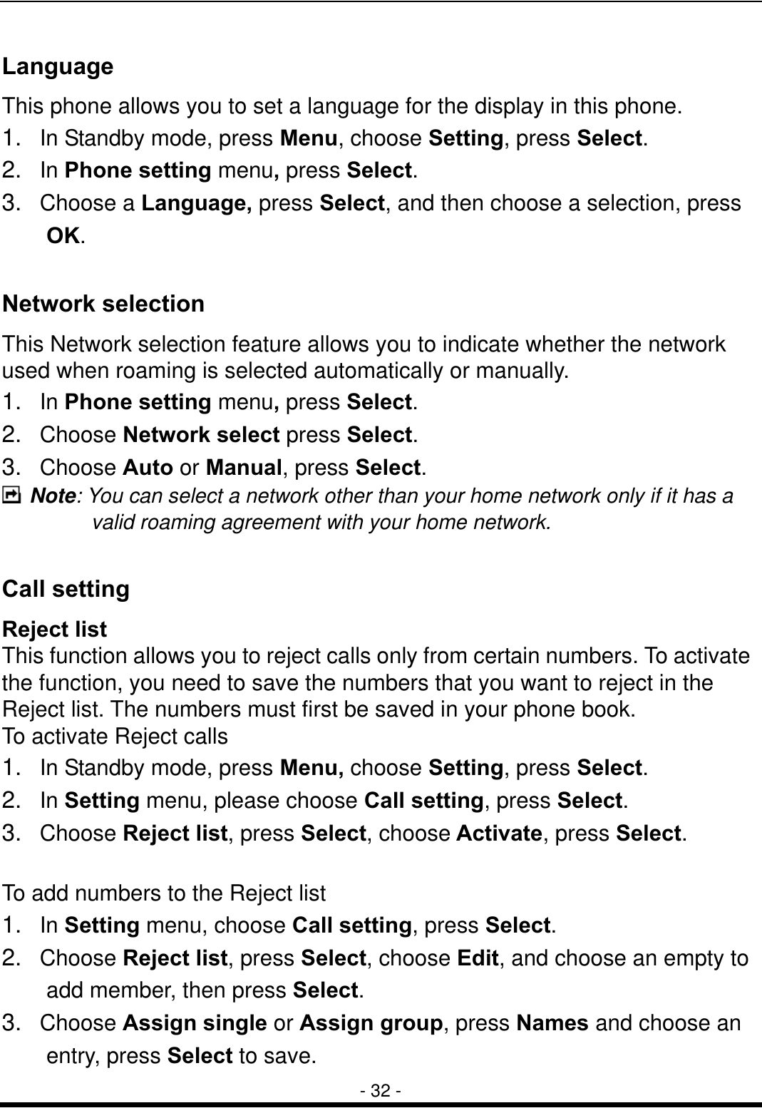  - 32 - Language This phone allows you to set a language for the display in this phone. 1.   In Standby mode, press Menu, choose Setting, press Select. 2.  In Phone setting menu, press Select. 3.  Choose a Language, press Select, and then choose a selection, press    OK.   Network selection This Network selection feature allows you to indicate whether the network used when roaming is selected automatically or manually. 1.  In Phone setting menu, press Select. 2.  Choose Network select press Select. 3.  Choose Auto or Manual, press Select.   Note: You can select a network other than your home network only if it has a valid roaming agreement with your home network.  Call setting Reject list This function allows you to reject calls only from certain numbers. To activate the function, you need to save the numbers that you want to reject in the Reject list. The numbers must first be saved in your phone book. To activate Reject calls 1.   In Standby mode, press Menu, choose Setting, press Select. 2.  In Setting menu, please choose Call setting, press Select. 3.  Choose Reject list, press Select, choose Activate, press Select.  To add numbers to the Reject list 1.  In Setting menu, choose Call setting, press Select. 2.  Choose Reject list, press Select, choose Edit, and choose an empty to     add member, then press Select. 3.  Choose Assign single or Assign group, press Names and choose an   entry, press Select to save.   