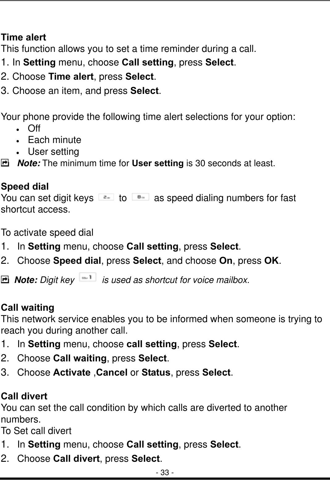  - 33 -  Time alert This function allows you to set a time reminder during a call. 1. In Setting menu, choose Call setting, press Select. 2. Choose Time alert, press Select. 3. Choose an item, and press Select.  Your phone provide the following time alert selections for your option: &bull;  Off &bull;  Each minute &bull;  User setting    Note: The minimum time for User setting is 30 seconds at least.    Speed dial You can set digit keys   to    as speed dialing numbers for fast shortcut access.    To activate speed dial 1.  In Setting menu, choose Call setting, press Select. 2.  Choose Speed dial, press Select, and choose On, press OK.  Note: Digit key    is used as shortcut for voice mailbox.  Call waiting This network service enables you to be informed when someone is trying to reach you during another call. 1.  In Setting menu, choose call setting, press Select. 2.  Choose Call waiting, press Select. 3.  Choose Activate ,Cancel or Status, press Select.  Call divert   You can set the call condition by which calls are diverted to another numbers. To Set call divert 1.  In Setting menu, choose Call setting, press Select.   2.  Choose Call divert, press Select.   